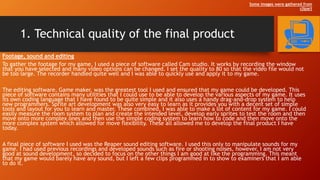 1. Technical quality of the final product
Footage, sound and editing
To gather the footage for my game, I used a piece of software called Cam studio. It works by recording the window
that you have selected and many video options can be changed. I set the quality to 80 so that the video file would not
be too large. The recorder handled quite well and I was able to quickly use and apply it to my game.
The editing software, Game maker, was the greatest tool I used and ensured that my game could be developed. This
piece of software contains many utilities that I could use to be able to develop the various aspects of my game. It uses
its own coding language that I have found to be quite simple and it also uses a handy drag-and-drop system to help
new programmers. Sprite art development was also very easy to learn as it provides you with a decent set of simple
tools and layout for you to learn and master. These combined, I was able to make a lot of content for my game. I could
easily measure the room system to plan and create the intended level, develop early sprites to test the room and then
move onto more complex ones and then use the simple coding system to learn how to code and then move onto the
more complex system which allowed for move flexibility. These all allowed me to develop the final product I have
today.
A final piece of software I used was the Reaper sound editing software. I used this only to manipulate sounds for my
game. I had used previous recordings and developed sounds such as fire or shooting noises, however, I am not very
good at sound development, so decided to focus on the other things I am good at like the programming. This meant
that my game would barely have any sound, but I left a few clips programmed in to show to examiners that I am able
to do it.
Some images were gathered from
clipart
 