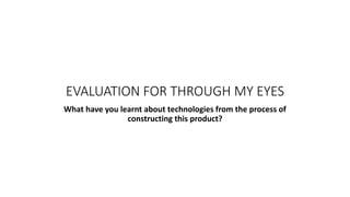 EVALUATION FOR THROUGH MY EYES
What have you learnt about technologies from the process of
constructing this product?
 