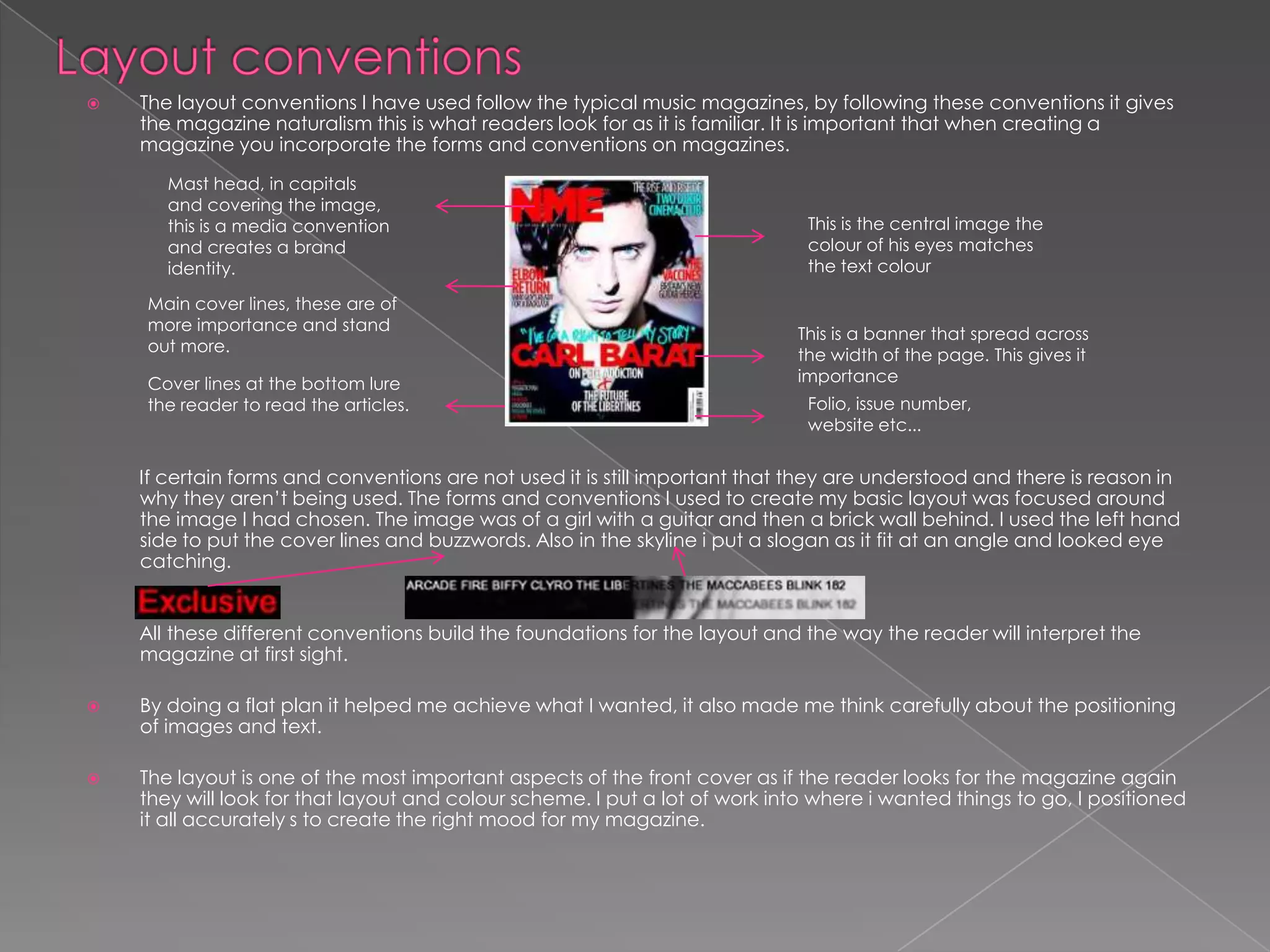 Layout conventions The layout conventions I have used follow the typical music magazines, by following these conventions it gives the magazine naturalism this is what readers look for as it is familiar. It is important that when creating a magazine you incorporate the forms and conventions on magazines.          If certain forms and conventions are not used it is still important that they are understood and there is reason in why they aren’t being used. The forms and conventions I used to create my basic layout was focused around the image I had chosen. The image was of a girl with a guitar and then a brick wall behind. I used the left hand side to put the cover lines and buzzwords. Also in the skyline i put a slogan as it fit at an angle and looked eye catching.           All these different conventions build the foundations for the layout and the way the reader will interpret the magazine at first sight.By doing a flat plan it helped me achieve what I wanted, it also made me think carefully about the positioning of images and text. The layout is one of the most important aspects of the front cover as if the reader looks for the magazine again they will look for that layout and colour scheme. I put a lot of work into where i wanted things to go, I positioned it all accurately s to create the right mood for my magazine. Mast head, in capitals and covering the image, this is a media convention and creates a brand identity.This is the central image the colour of his eyes matches the text colour Main cover lines, these are of more importance and stand out more.This is a banner that spread across the width of the page. This gives it importance Cover lines at the bottom lure the reader to read the articles.Folio, issue number, website etc... 