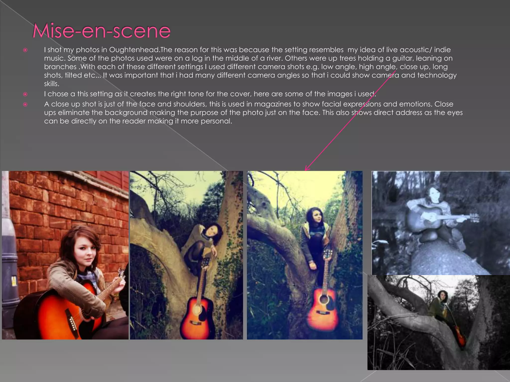 Mise-en-scene I shot my photos in Oughtenhead.The reason for this was because the setting resembles  my idea of live acoustic/ indie music. Some of the photos used were on a log in the middle of a river. Others were up trees holding a guitar, leaning on branches .With each of these different settings I used different camera shots e.g. low angle, high angle, close up, long shots, tilted etc... It was important that i had many different camera angles so that i could show camera and technology skills.I chose a this setting as it creates the right tone for the cover, here are some of the images i used. A close up shot is just of the face and shoulders, this is used in magazines to show facial expressions and emotions. Close ups eliminate the background making the purpose of the photo just on the face. This also shows direct address as the eyes  can be directly on the reader making it more personal. 