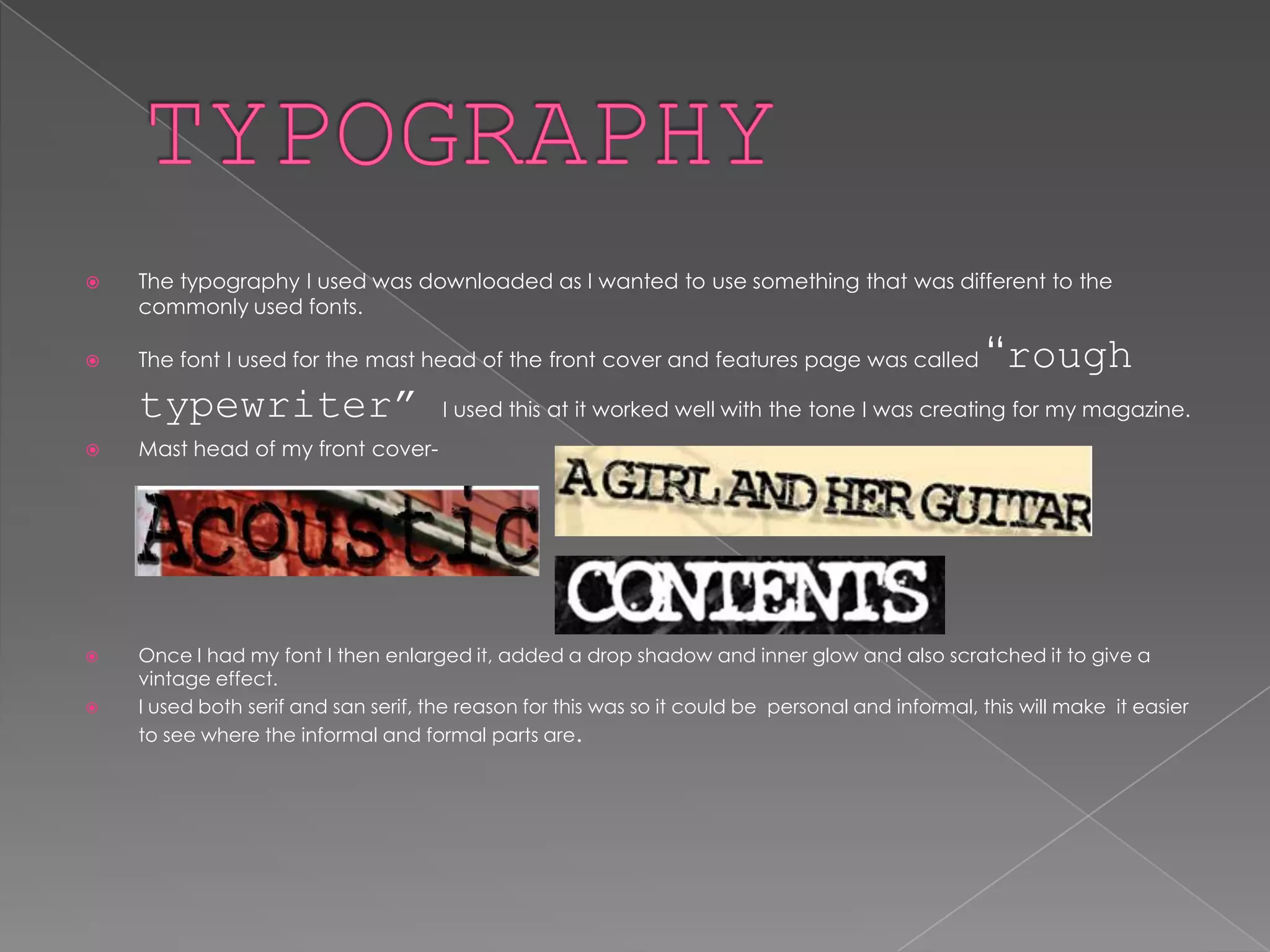 TYPOGRAPHY The typography I used was downloaded as I wanted to use something that was different to the commonly used fonts. The font I used for the mast head of the front cover and features page was called “rough typewriter” I used this at it worked well with the tone I was creating for my magazine. Mast head of my front cover-Once I had my font I then enlarged it, added a drop shadow and inner glow and also scratched it to give a vintage effect. I used both serif and san serif, the reason for this was so it could be  personal and informal, this will make  it easier to see where the informal and formal parts are.