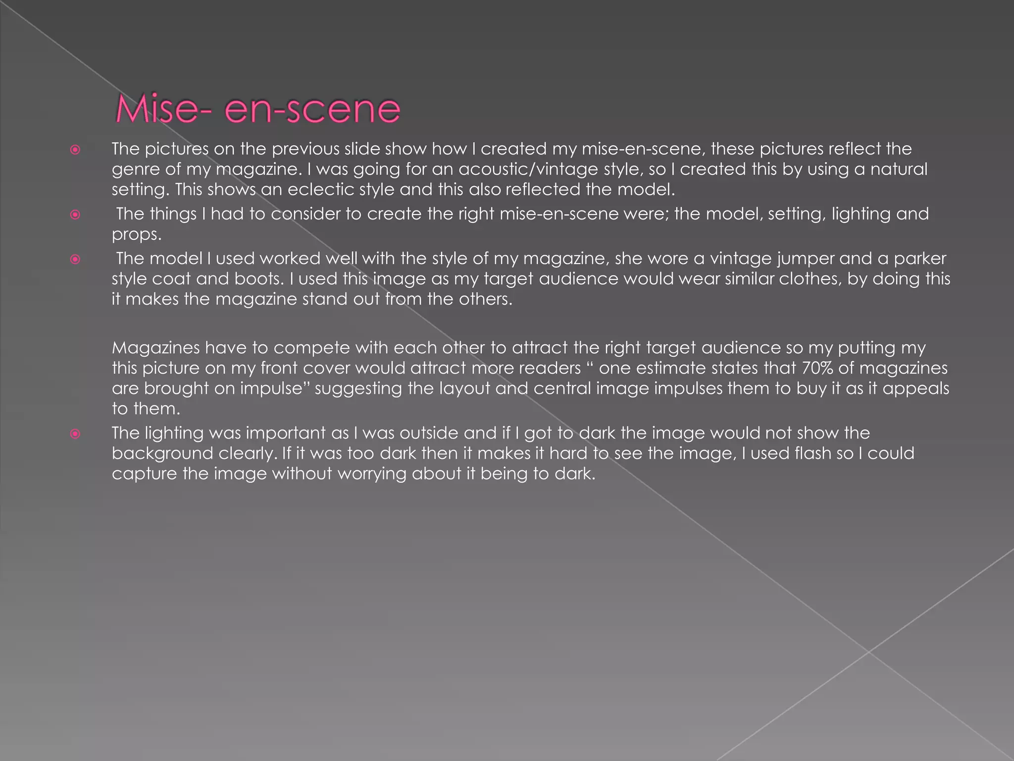 Mise- en-scene The pictures on the previous slide show how I created my mise-en-scene, these pictures reflect the genre of my magazine. I was going for an acoustic/vintage style, so I created this by using a natural setting. This shows an eclectic style and this also reflected the model. The things I had to consider to create the right mise-en-scene were; the model, setting, lighting and props.  The model I used worked well with the style of my magazine, she wore a vintage jumper and a parker style coat and boots. I used this image as my target audience would wear similar clothes, by doing this it makes the magazine stand out from the others.          Magazines have to compete with each other to attract the right target audience so my putting my this picture on my front cover would attract more readers “ one estimate states that 70% of magazines are brought on impulse” suggesting the layout and central image impulses them to buy it as it appeals to them.The lighting was important as I was outside and if I got to dark the image would not show the background clearly. If it was too dark then it makes it hard to see the image, I used flash so I could capture the image without worrying about it being to dark. 
