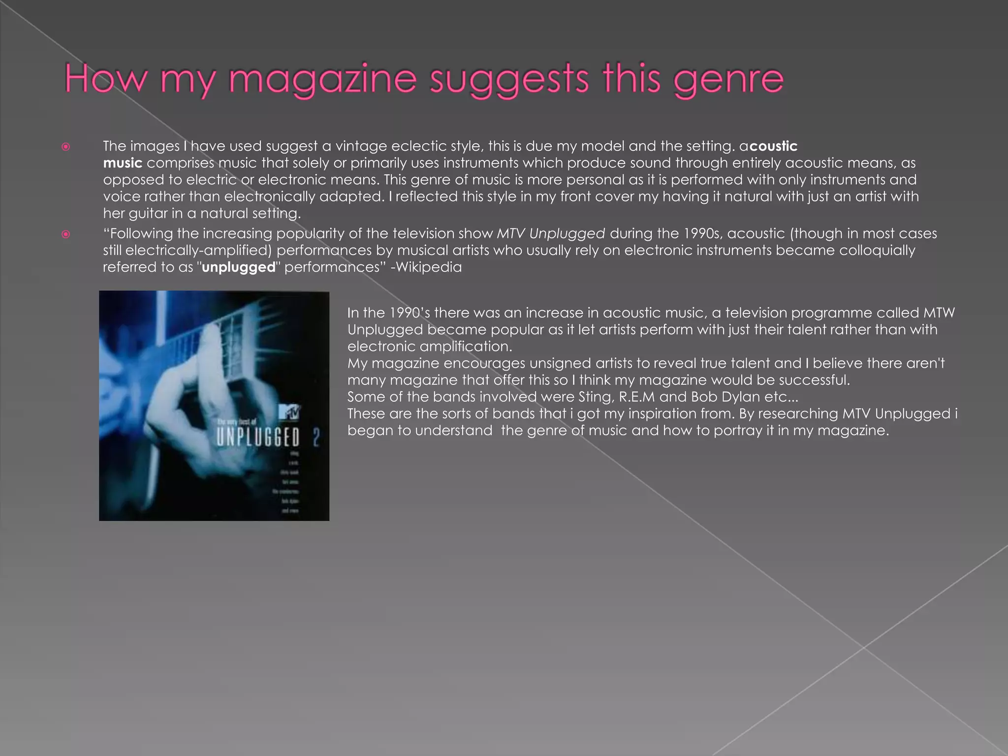 How my magazine suggests this genre The images I have used suggest a vintage eclectic style, this is due my model and the setting. acoustic music comprises music that solely or primarily uses instruments which produce sound through entirely acoustic means, as opposed to electric or electronic means. This genre of music is more personal as it is performed with only instruments and voice rather than electronically adapted. I reflected this style in my front cover my having it natural with just an artist with her guitar in a natural setting. “Following the increasing popularity of the television show MTV Unplugged during the 1990s, acoustic (though in most cases still electrically-amplified) performances by musical artists who usually rely on electronic instruments became colloquially referred to as "unplugged" performances” -Wikipedia In the 1990’s there was an increase in acoustic music, a television programme called MTW Unplugged became popular as it let artists perform with just their talent rather than with electronic amplification. My magazine encourages unsigned artists to reveal true talent and I believe there aren't many magazine that offer this so I think my magazine would be successful.  Some of the bands involved were Sting, R.E.M and Bob Dylan etc... These are the sorts of bands that i got my inspiration from. By researching MTV Unplugged i began to understand  the genre of music and how to portray it in my magazine. 