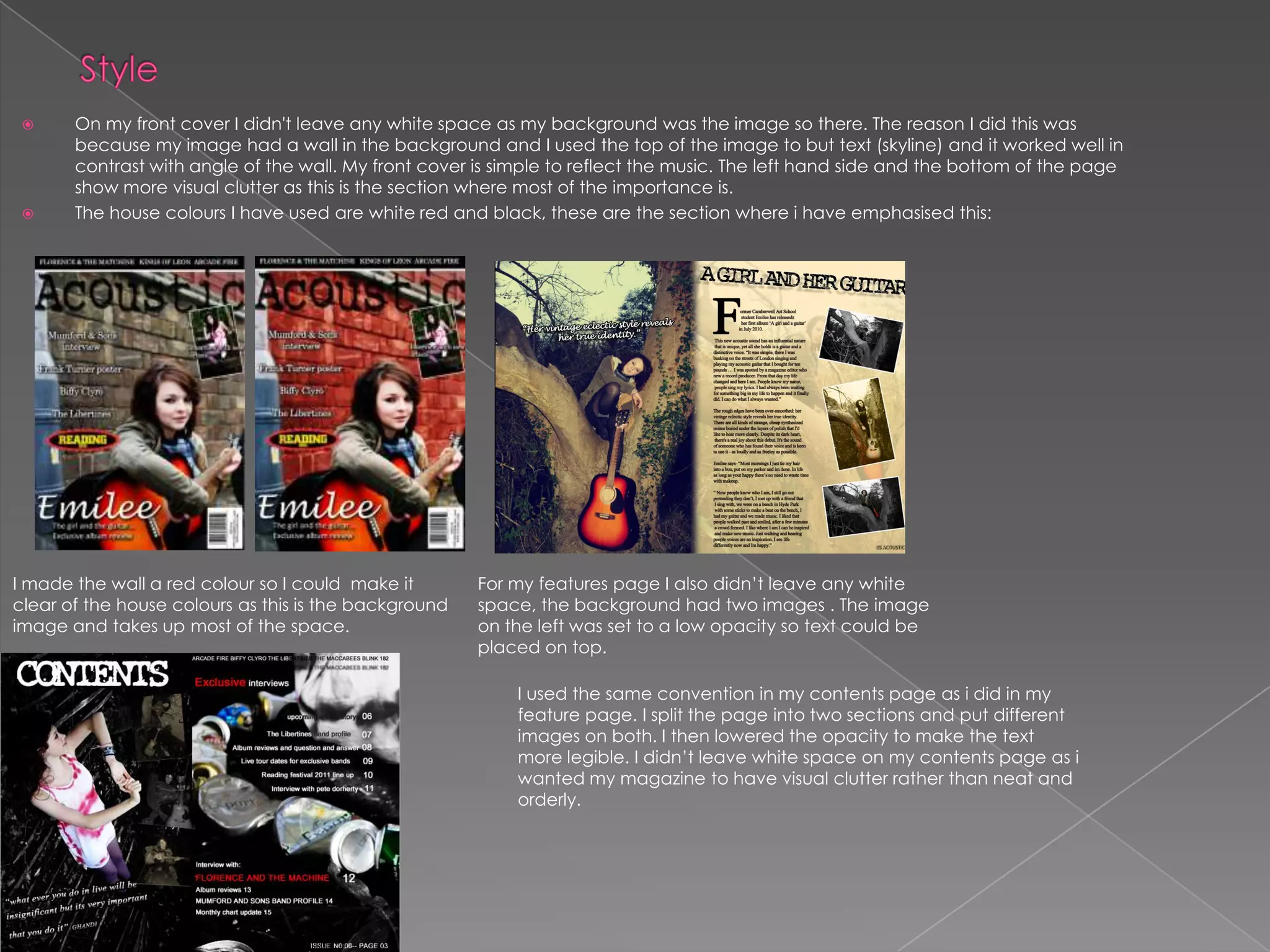 StyleOn my front cover I didn't leave any white space as my background was the image so there. The reason I did this was because my image had a wall in the background and I used the top of the image to but text (skyline) and it worked well in contrast with angle of the wall. My front cover is simple to reflect the music. The left hand side and the bottom of the page show more visual clutter as this is the section where most of the importance is.The house colours I have used are white red and black, these are the section where i have emphasised this: I made the wall a red colour so I could  make it clear of the house colours as this is the background image and takes up most of the space.For my features page I also didn’t leave any white space, the background had two images . The image on the left was set to a low opacity so text could be placed on top.I used the same convention in my contents page as i did in my feature page. I split the page into two sections and put different images on both. I then lowered the opacity to make the text more legible. I didn’t leave white space on my contents page as i wanted my magazine to have visual clutter rather than neat and orderly. 