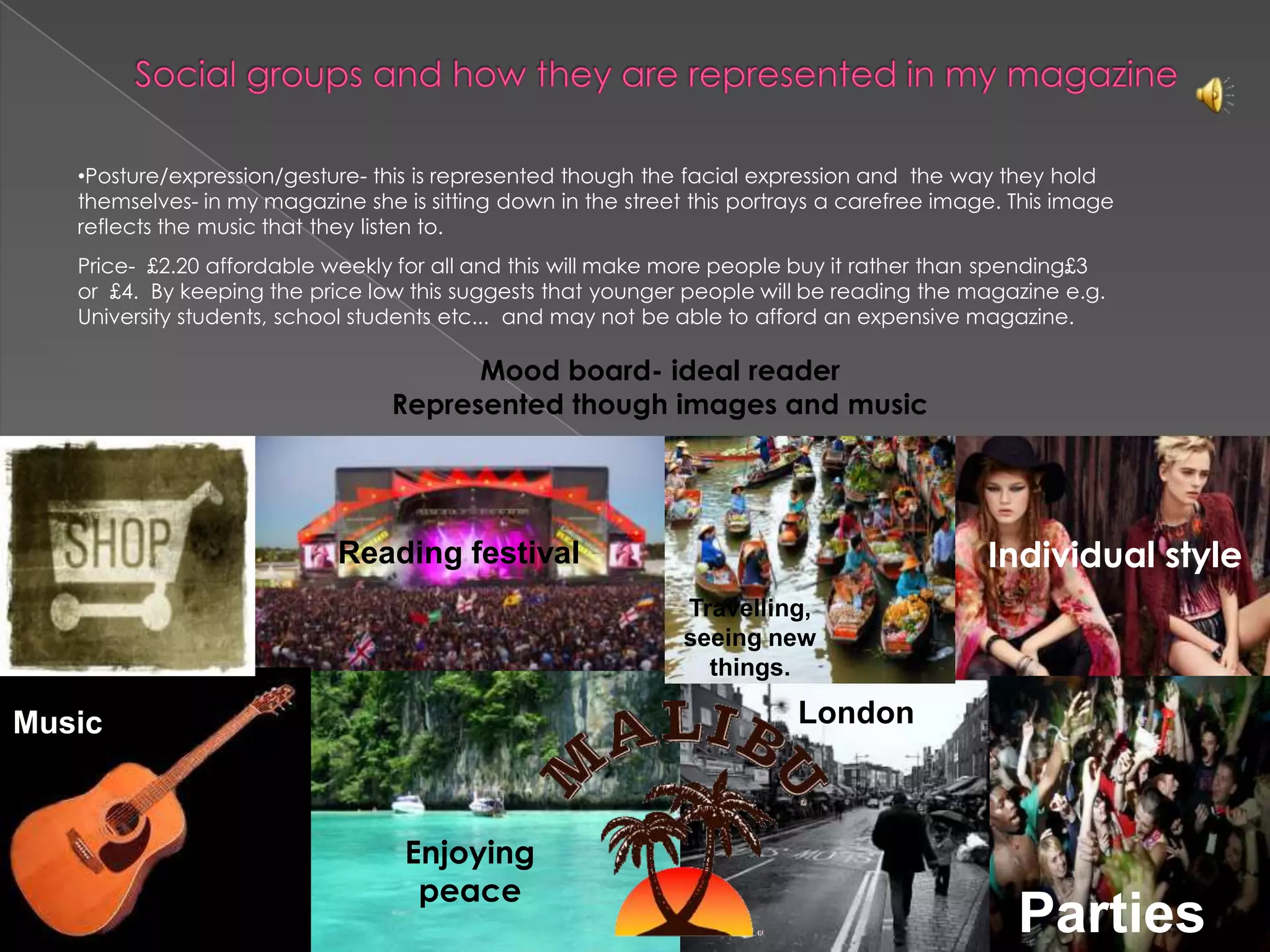Social groups and how they are represented in my magazine Posture/expression/gesture- this is represented though the facial expression and  the way they hold themselves- in my magazine she is sitting down in the street this portrays a carefree image. This image reflects the music that they listen to. Price-  £2.20 affordable weekly for all and this will make more people buy it rather than spending£3 or  £4.  By keeping the price low this suggests that younger people will be reading the magazine e.g. University students, school students etc...  and may not be able to afford an expensive magazine. Mood board- ideal readerRepresented though images and music  Reading festivalIndividual styleTravelling, seeing new things.LondonMusicEnjoying peace Parties