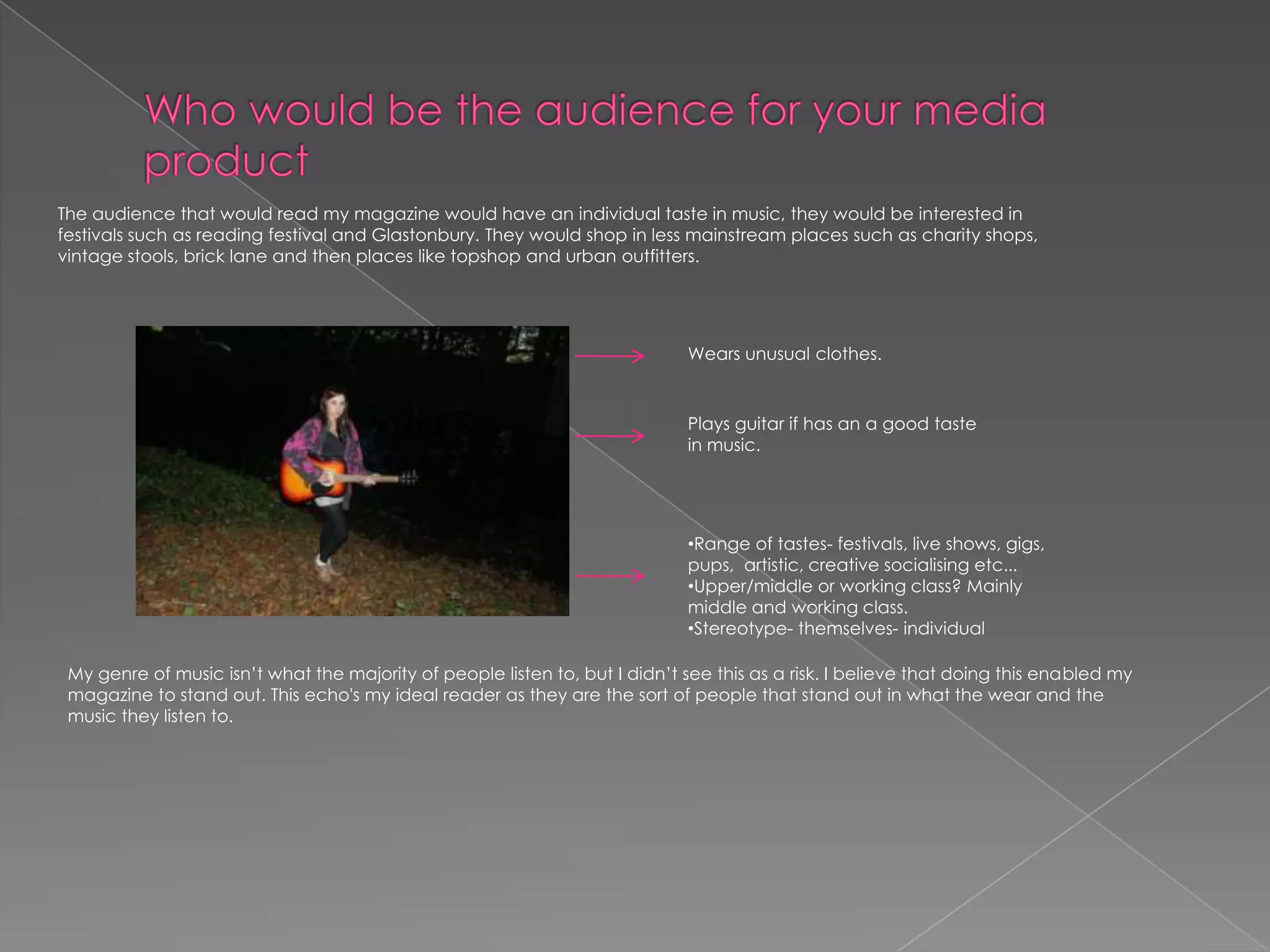Who would be the audience for your media product The audience that would read my magazine would have an individual taste in music, they would be interested in festivals such as reading festival and Glastonbury. They would shop in less mainstream places such as charity shops, vintage stools, brick lane and then places like topshop and urban outfitters. Wears unusual clothes. Plays guitar if has an a good taste in music. Range of tastes- festivals, live shows, gigs, pups,  artistic, creative socialising etc... 