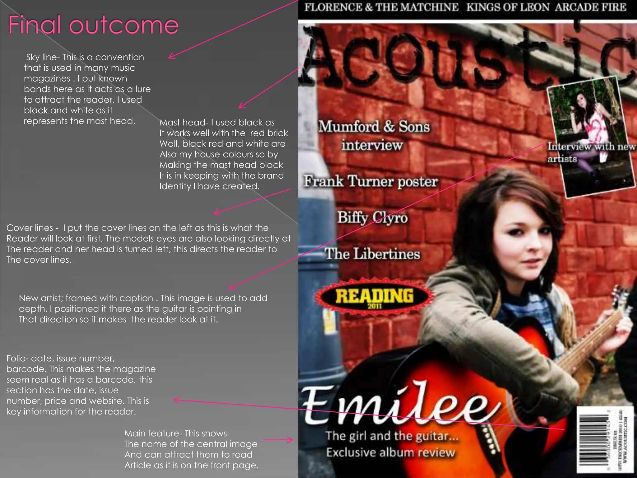 Final outcome   Sky line- This is a convention that is used in many music magazines . I put known bands here as it acts as a lure to attract the reader. I used black and white as it represents the mast head,Mast head-I used black asIt works well with the  red brickWall, black red and white are Also my house colours so by Making the mast head blackIt is in keeping with the brand Identity I have created.Cover lines -  I put the cover lines on the left as this is what the Reader will look at first, The models eyes are also looking directly atThe reader and her head is turned left, this directs the reader to The cover lines. New artist; framed with caption . This image is used to add depth, I positioned it there as the guitar is pointing in That direction so it makes  the reader look at it. Folio- date, issue number, barcode. This makes the magazine seem real as it has a barcode, this section has the date, issue number, price and website. This is key information for the reader.Main feature- This shows The name of the central image And can attract them to read Article as it is on the front page.