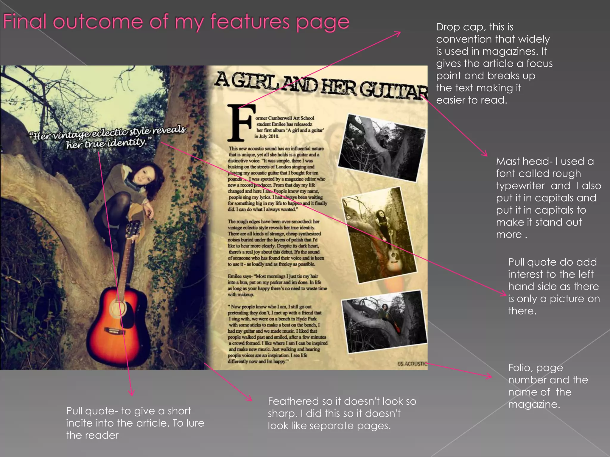 Final outcome of my features pageDrop cap, this is convention that widely is used in magazines. It gives the article a focus point and breaks up the text making it easier to read. Mast head- I used a font called rough typewriter  and  I also put it in capitals and put it in capitals to make it stand out more . Pull quote do add interest to the left hand side as there is only a picture on there. Folio, page number and the name of  the magazine. Feathered so it doesn't look so sharp. I did this so it doesn't look like separate pages. Pull quote- to give a short incite into the article. To lure the reader