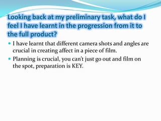 Looking back at my preliminary task, what do I feel I have learnt in the progression from it to the full product?I have learnt that different camera shots and angles are crucial in creating affect in a piece of film.Planning is crucial, you can’t just go out and film on the spot, preparation is KEY.