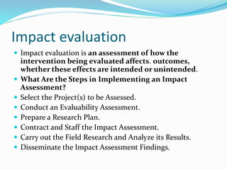 Impact evaluation
 Impact evaluation is an assessment of how the
intervention being evaluated affects. outcomes,
whether these effects are intended or unintended.
 What Are the Steps in Implementing an Impact
Assessment?
 Select the Project(s) to be Assessed.
 Conduct an Evaluability Assessment.
 Prepare a Research Plan.
 Contract and Staff the Impact Assessment.
 Carry out the Field Research and Analyze its Results.
 Disseminate the Impact Assessment Findings.
 