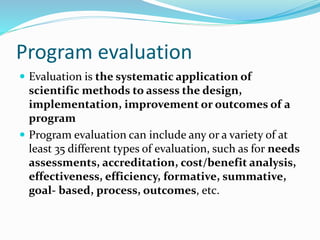 Program evaluation
 Evaluation is the systematic application of
scientific methods to assess the design,
implementation, improvement or outcomes of a
program
 Program evaluation can include any or a variety of at
least 35 different types of evaluation, such as for needs
assessments, accreditation, cost/benefit analysis,
effectiveness, efficiency, formative, summative,
goal- based, process, outcomes, etc.
 
