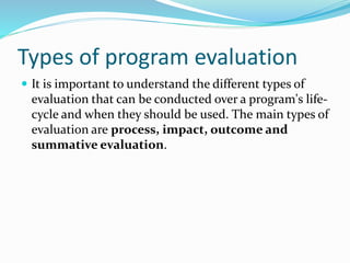 Types of program evaluation
 It is important to understand the different types of
evaluation that can be conducted over a program's life-
cycle and when they should be used. The main types of
evaluation are process, impact, outcome and
summative evaluation.
 