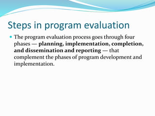 Steps in program evaluation
 The program evaluation process goes through four
phases — planning, implementation, completion,
and dissemination and reporting — that
complement the phases of program development and
implementation.
 