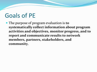 Goals of PE
 The purpose of program evaluation is to
systematically collect information about program
activities and objectives, monitor progress, and to
report and communicate results to network
members, partners, stakeholders, and
community.
 