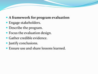  A framework for program evaluation
 Engage stakeholders.
 Describe the program.
 Focus the evaluation design.
 Gather credible evidence.
 Justify conclusions.
 Ensure use and share lessons learned.
 