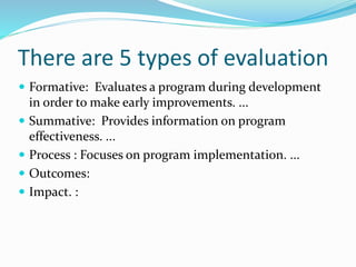 There are 5 types of evaluation
 Formative: Evaluates a program during development
in order to make early improvements. ...
 Summative: Provides information on program
effectiveness. ...
 Process : Focuses on program implementation. ...
 Outcomes:
 Impact. :
 