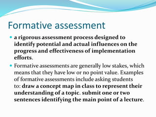 Formative assessment
 a rigorous assessment process designed to
identify potential and actual influences on the
progress and effectiveness of implementation
efforts.
 Formative assessments are generally low stakes, which
means that they have low or no point value. Examples
of formative assessments include asking students
to: draw a concept map in class to represent their
understanding of a topic. submit one or two
sentences identifying the main point of a lecture.
 