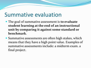 Summative evaluation
 The goal of summative assessment is to evaluate
student learning at the end of an instructional
unit by comparing it against some standard or
benchmark.
 Summative assessments are often high stakes, which
means that they have a high point value. Examples of
summative assessments include: a midterm exam. a
final project.
 