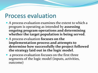 Process evaluation
 A process evaluation examines the extent to which a
program is operating as intended by assessing
ongoing program operations and determining
whether the target population is being served.
 A process evaluation focuses on the
implementation process and attempts to
determine how successfully the project followed
the strategy laid out in the logic model.
 a process evaluation focuses on the first three
segments of the logic model (inputs, activities,
outcome)
 