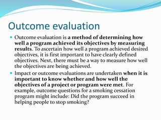 Outcome evaluation
 Outcome evaluation is a method of determining how
well a program achieved its objectives by measuring
results. To ascertain how well a program achieved desired
objectives, it is first important to have clearly defined
objectives. Next, there must be a way to measure how well
the objectives are being achieved.
 Impact or outcome evaluations are undertaken when it is
important to know whether and how well the
objectives of a project or program were met. For
example, outcome questions for a smoking cessation
program might include: Did the program succeed in
helping people to stop smoking?
 