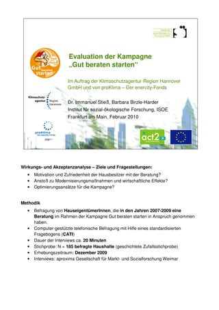 Evaluation der Kampagne
                      „Gut beraten starten“

                     Im Auftrag der Klimaschutzagentur Region Hannover
                     GmbH und von proKlima – Der enercity-Fonds


                     Dr. Immanuel Stieß, Barbara Birzle-Harder
                     Institut für sozial-ökologische Forschung, ISOE
                     Frankfurt am Main, Februar 2010




Wirkungs- und Akzeptanzanalyse – Ziele und Fragestellungen:
  •   Motivation und Zufriedenheit der Hausbesitzer mit der Beratung?
  •   Anstoß zu Modernisierungsmaßnahmen und wirtschaftliche Effekte?
  •   Optimierungsansätze für die Kampagne?


Methodik
  •   Befragung von HauseigentümerInnen, die in den Jahren 2007-2009 eine
      Beratung im Rahmen der Kampagne Gut beraten starten in Anspruch genommen
      haben.
  •   Computer-gestützte telefonische Befragung mit Hilfe eines standardisierten
      Fragebogens (CATI)
  •   Dauer der Interviews ca. 20 Minuten
  •   Stichprobe: N = 185 befragte Haushalte (geschichtete Zufallsstichprobe)
  •   Erhebungszeitraum: Dezember 2009
  •   Interviews: aproxima Gesellschaft für Markt- und Sozialforschung Weimar
 