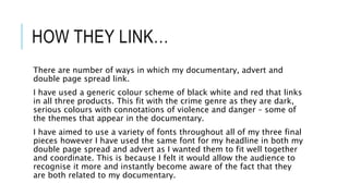 HOW THEY LINK…
There are number of ways in which my documentary, advert and
double page spread link.
I have used a generic colour scheme of black white and red that links
in all three products. This fit with the crime genre as they are dark,
serious colours with connotations of violence and danger – some of
the themes that appear in the documentary.
I have aimed to use a variety of fonts throughout all of my three final
pieces however I have used the same font for my headline in both my
double page spread and advert as I wanted them to fit well together
and coordinate. This is because I felt it would allow the audience to
recognise it more and instantly become aware of the fact that they
are both related to my documentary.
 