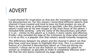 ADVERT
I used channel for inspiration as that was the institution I used to base
my documentary on. For this reason I researched different adverts that
channel 4 have created and tried to base my final product on one of
theirs to make mine as professional as possible. Like this channel for
advert I used one of my own images as the main focus of the advert. I
included little wording – only the name of the documentary and when
it is on – similar to this advert as it makes it more catchy and effective.
Finally I also included the logo of the institution to show what channel
it is on as this is a popular icon that viewers would instantly recognise.
The differences between my advert and the channel 4 advert are that
they have used text boxes to highlight their text. This is a common
feature of a channel 4 documentary advert as I find out during my
research. I chose not to use this feature as I wanted my advert to
remain as simplistic as possible to make it completely effective and I
felt that the text boxes cluttered my page slightly.
 