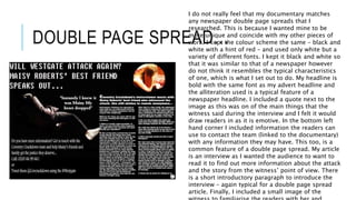DOUBLE PAGE SPREAD…
I do not really feel that my documentary matches
any newspaper double page spreads that I
researched. This is because I wanted mine to be
more unique and coincide with my other pieces of
work. I kept the colour scheme the same – black and
white with a hint of red – and used only white but a
variety of different fonts. I kept it black and white so
that it was similar to that of a newspaper however
do not think it resembles the typical characteristics
of one, which is what I set out to do. My headline is
bold with the same font as my advert headline and
the alliteration used is a typical feature of a
newspaper headline. I included a quote next to the
image as this was on of the main things that the
witness said during the interview and I felt it would
draw readers in as it is emotive. In the bottom left
hand corner I included information the readers can
use to contact the team (linked to the documentary)
with any information they may have. This too, is a
common feature of a double page spread. My article
is an interview as I wanted the audience to want to
read it to find out more information about the attack
and the story from the witness’ point of view. There
is a short introductory paragraph to introduce the
interview – again typical for a double page spread
article. Finally, I included a small image of the
 