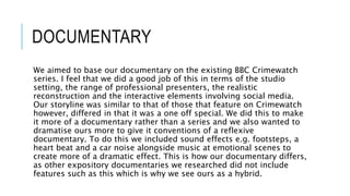 DOCUMENTARY
We aimed to base our documentary on the existing BBC Crimewatch
series. I feel that we did a good job of this in terms of the studio
setting, the range of professional presenters, the realistic
reconstruction and the interactive elements involving social media.
Our storyline was similar to that of those that feature on Crimewatch
however, differed in that it was a one off special. We did this to make
it more of a documentary rather than a series and we also wanted to
dramatise ours more to give it conventions of a reflexive
documentary. To do this we included sound effects e.g. footsteps, a
heart beat and a car noise alongside music at emotional scenes to
create more of a dramatic effect. This is how our documentary differs,
as other expository documentaries we researched did not include
features such as this which is why we see ours as a hybrid.
 
