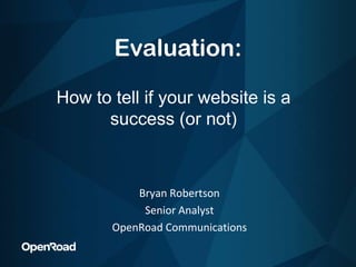 Evaluation: How to tell if your website is a success (or not) Bryan Robertson Senior Analyst OpenRoad Communications 