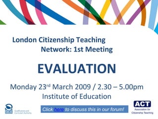 London Citizenship Teaching  Network:   1st Meeting EVALUATION Monday 23 rd  March 2009 / 2.30 – 5.00pm Institute of Education Click  here  to discuss this in our forum! 