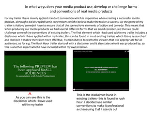 In what ways does your media product use, develop or challenge forms
and conventions of real media products
For my trailer I have mainly applied standard convention which is imperative when creating a successful media
product, although I did disregard some conventions which I believe make the trailer a success. As the genre of my
trailer is Action/ comedy I have to ensure that all the scenes have elements of action and comedy. This meant that
when producing our media products we had several different forms that we could consider, we that we could
challenge some of the conventions of existing trailers. The first element which I had used within my trailer includes a
disclaimer which I have applied within my trailer, this can be found in most existing trailers which I have researched
and I believe it makes the trailer more effective, its main duty is to warns the viewers that it is appropriate for all
audiences, so for e.g. The Rush Hour trailer starts of with a disclaimer and it also states who it was produced by, so
this is another aspect which I have included within my own creation.
As you can see this is the
disclaimer which I have used
within my trailer
This is the disclaimer found in
existing trailers- this is found in rush
hour, I decided use similar
conventions to make it professional
and ensuring that it stands out
 