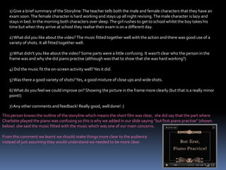 1) Give a brief summary of the Storyline: The teacher tells both the male and female characters that they have an exam soon. The female character is hard working and stays up all night revising. The male character is lazy and stays in bed. In the morning both characters over sleep. The girl rushes to get to school whilst the boy takes his time but when they arrive at school they realise their exam is on a different day.2) What did you like about the video? The music fitted together well with the action and there was good use of a variety of shots. It all fitted together well.3) What didn't you like about the video? Some parts were a little confusing. It wasn't clear who the person in the frame was and why she did piano practise (although was that to show that she was hard working?)4) Did the music fit the on-screen activity well? Yes it did.5) Was there a good variety of shots? Yes, a good mixture of close ups and wide shots.6) What do you feel we could improve on? Showing the picture in the frame more clearly (but that is a really minor point!)7) Any other comments and feedback! Really good, well done! :)This person knows the outline of the storyline which means the short film was clear,  she did say that the part where Charlotte played the piano was confusing so this is why we added in our slide saying “but first piano practise” (shown below)  she said the music fitted with the music which was one of our main concerns.From this comment we learnt we should make things more clear to the audience instead of just assuming they would understand we needed to be more clear.