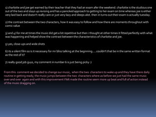 1) charlotte and joe get warned by their teacher that they had an exam afer the weekend. charlotte is the studious one out of the two and stays up revising and has a panicked approach to getting to her exam on time whereas joe is either very laid back and doesn't really care or just very lazy and sleeps alot. then in turns out their exam is actually tuesday.2) the contrast between the two characters, how it was easy to follow and how there are moments throughout with comic value3) and 4) for me at times the music did get a bit repetitive but then i thought at other times it fitted perfectly with what was happening and helped show the contrast between the characteristics of charlotte and joe.5) yes, close-ups and wide shots6) its a silent film so is it necessary for mr bliss talking at the beginning.....couldn't that be in the same written format as the rest of it? 7) really good job guys, my comment in number 6 is just being picky :)From this  comment we decided to change our music,  when the two  characters to wake up and they have there daily routine in getting ready, the music jumps between the two  characters where as before we just had the same music over and over  again and with this improvement I felt made the routine seem more up beat and full of action instead of the music dragging on.