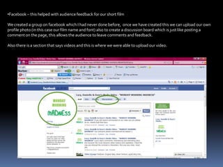 Facebook – this helped with audience feedback for our short filmWe created a group on facebook which I had never done before,  once we have created this we can upload our own profile photo (in this case our film name and font) also to create a discussion board which is just like posting a  comment on the page, this allows the audience to leave comments and feedback.Also there is a section that says videos and this is where we were able to upload our video.