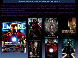 Another example from our research IRONMAN 2Here as you can see are the posters which are created along with the magazine front cover , we got these posters to help us  in our research and the same as the magazine front cover,  we looked in great detail at how the both advertisement  media’s combined together to create similarities  which helped us make link s in our  work , which I feel helped  create a more realistic touch to our final pieces.The magazine front cover is from one of the most famous “EMPIRE” magazines and is very well known in the industry,  which one of the main reasons why we have picked this  magazine, they have a place in today market which sell  and to get ideas from a successful  selling magazine .