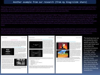 Another example from our research (from my blog/slide share)These three pieces of work below are our music research which we had looked into, we looked at Charlie Chaplin videos and Looney Tunes in particular , as our film was a silent film we thought it best to look at a real silent film that was very comical and popular and well known, this would then give us real live forms and convention s which we can use as ideas for our own short film.As they didn't have characters speaking in there silent films hence the word “silent” they use slides with words on instead, this being a typical convention of a silent film we have included this in our short film, although we say its a silent film we have added a twist at the beginning, the teacher shouts into the camera which is a POV shot of the pupil. We done because we wanted to modernise it, many people may think a silent film in black in white is boring and as our target audience were teenagers we felt having this at the beginning of the short film will grab there attention and also to out line the storyline as the reason they teacher is shouting at them is because they mustn't be late for there exam.We also looked at the sound effects  and the backing music we would have in short film and from this we then wanted to add comical sounds with movements for example when Charlotte sits down we hear a bomb going on as this a comical feature Looney tunes has, from watching Charlie Chaplin we also realised that by speeding up the movement this is also a comical factor that they used to use and will have too. The backing music we also looked at and it speeds up when the action gets faster and also shows the characters emotions for example in our short film  when Charlotte has the photo of this boy she likes the music sounds raunchy and like a dancing song, quite passionate and this is to show her emotion and feelings towards him.