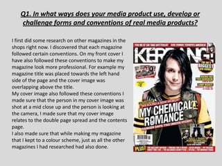 Q1. In what ways does your media product use, develop or
    challenge forms and conventions of real media products?

I first did some research on other magazines in the
shops right now. I discovered that each magazine
followed certain conventions. On my front cover I
have also followed these conventions to make my
magazine look more professional. For example my
magazine title was placed towards the left hand
side of the page and the cover image was
overlapping above the title.
My cover image also followed these conventions I
made sure that the person in my cover image was
shot at a mid close up and the person is looking at
the camera, I made sure that my cover image
relates to the double page spread and the contents
page.
I also made sure that while making my magazine
that I kept to a colour scheme, just as all the other
magazines I had researched had also done.
 