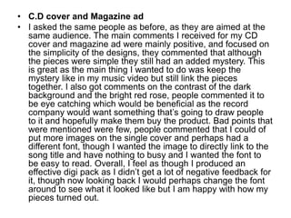 C.D cover and Magazine adI asked the same people as before, as they are aimed at the same audience. The main comments I received for my CD cover and magazine ad were mainly positive, and focused on the simplicity of the designs, they commented that although the pieces were simple they still had an added mystery. This is great as the main thing I wanted to do was keep the mystery like in my music video but still link the pieces together. I also got comments on the contrast of the dark background and the bright red rose, people commented it to be eye catching which would be beneficial as the record company would want something that’s going to draw people to it and hopefully make them buy the product. Bad points that were mentioned were few, people commented that I could of put more images on the single cover and perhaps had a different font, though I wanted the image to directly link to the song title and have nothing to busy and I wanted the font to be easy to read. Overall, I feel as though I produced an effective digi pack as I didn’t get a lot of negative feedback for it, though now looking back I would perhaps change the font around to see what it looked like but I am happy with how my pieces turned out.