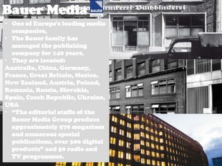 Bauer Media
• One of Europe's leading media
companies,
• The Bauer family has
managed the publishing
company for 140 years,
• They are located:
Australia, China, Germany,
France, Great Britain, Mexico,
New Zealand, Austria, Poland,
Romania, Russia, Slovakia,
Spain, Czech Republic, Ukraine,
USA
• “The editorial staffs of the
Bauer Media Group produce
approximately 570 magazines
and numerous special
publications, over 300 digital
products” and 50 radio and
TV programmes.

 