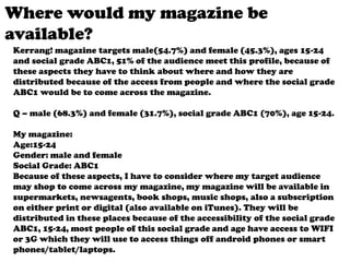 Where would my magazine be
available?
Kerrang! magazine targets male(54.7%) and female (45.3%), ages 15-24
and social grade ABC1, 51% of the audience meet this profile, because of
these aspects they have to think about where and how they are
distributed because of the access from people and where the social grade
ABC1 would be to come across the magazine.
Q – male (68.3%) and female (31.7%), social grade ABC1 (70%), age 15-24.
My magazine:
Age:15-24
Gender: male and female
Social Grade: ABC1
Because of these aspects, I have to consider where my target audience
may shop to come across my magazine, my magazine will be available in
supermarkets, newsagents, book shops, music shops, also a subscription
on either print or digital (also available on iTunes). They will be
distributed in these places because of the accessibility of the social grade
ABC1, 15-24, most people of this social grade and age have access to WIFI
or 3G which they will use to access things off android phones or smart
phones/tablet/laptops.

 