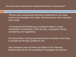 How does your media product represent particular social groups?



   The two main social groups that were represented in our media
    product was teenagers and males, Not because the main character
    was a male.


    It is because both Social group combined makes a unique
    combination of stereotype, which are lazy, unprepared, Always
    complaining, and aggressive.


   We chose these social groups because the character we’re trying
    to portrait has all these qualities in him.


   Also nowadays many students act similar to this character,
    therefore this will be very appealing for teenagers as audience.
 