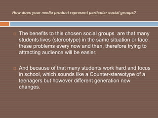How does your media product represent particular social groups?




   The benefits to this chosen social groups are that many
    students lives (stereotype) in the same situation or face
    these problems every now and then, therefore trying to
    attracting audience will be easier.

   And because of that many students work hard and focus
    in school, which sounds like a Counter-stereotype of a
    teenagers but however different generation new
    changes.
 