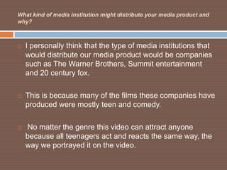 What kind of media institution might distribute your media product and
why?



   I personally think that the type of media institutions that
    would distribute our media product would be companies
    such as The Warner Brothers, Summit entertainment
    and 20 century fox.

   This is because many of the films these companies have
    produced were mostly teen and comedy.

   No matter the genre this video can attract anyone
    because all teenagers act and reacts the same way, the
    way we portrayed it on the video.
 