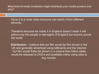 What kind of media institution might distribute your media product and
why?



   Since it is a mute video everyone can watch it from different
    ethnicity.


   Therefore because we made it in England doesn’t mean it will
    attract only the people or teenagers of England but anyone across
    the world.

    Distribution - I believe that our film would be first shown in the
    UK and generally advertised using billboards and the internet.
     Our film would firstly be shown in a cinema then follow dates
    would be released to DVD’s and available online using sites to
                               buy movies.
 