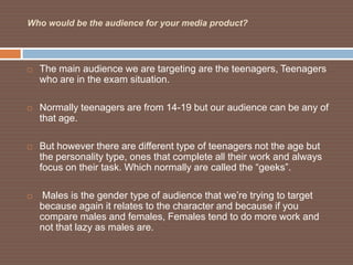 Who would be the audience for your media product?




   The main audience we are targeting are the teenagers, Teenagers
    who are in the exam situation.

   Normally teenagers are from 14-19 but our audience can be any of
    that age.

   But however there are different type of teenagers not the age but
    the personality type, ones that complete all their work and always
    focus on their task. Which normally are called the “geeks”.

    Males is the gender type of audience that we’re trying to target
    because again it relates to the character and because if you
    compare males and females, Females tend to do more work and
    not that lazy as males are.
 