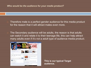 Who would be the audience for your media product?




   Therefore male is a perfect gender audience for this media product
    for the reason that it will attract males even more.


   The Secondary audience will be adults, the reason is that adults
    can watch it and relate it to their teenage life, this can help attract
    many adults even if it’s not a adult type of audience media product.




                                    This is our typical Target
                                    audience.
 