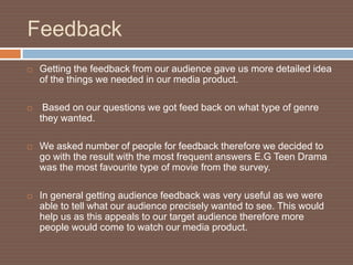 Feedback
   Getting the feedback from our audience gave us more detailed idea
    of the things we needed in our media product.

    Based on our questions we got feed back on what type of genre
    they wanted.

   We asked number of people for feedback therefore we decided to
    go with the result with the most frequent answers E.G Teen Drama
    was the most favourite type of movie from the survey.

   In general getting audience feedback was very useful as we were
    able to tell what our audience precisely wanted to see. This would
    help us as this appeals to our target audience therefore more
    people would come to watch our media product.
 
