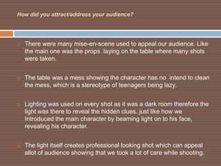 How did you attract/address your audience?




   There were many mise-en-scene used to appeal our audience. Like
    the main one was the props laying on the table where many shots
    were taken.


   The table was a mess showing the character has no intend to clean
    the mess, which is a stereotype of teenagers being lazy.


   Lighting was used on every shot as it was a dark room therefore the
    light was there to reveal the hidden clues, just like how we
    Introduced the main character by beaming light on to his face,
    revealing his character.


   The light itself creates professional looking shot which can appeal
    allot of audience showing that we took a lot of care while shooting.
 