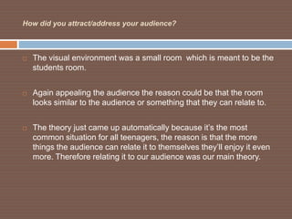 How did you attract/address your audience?



   The visual environment was a small room which is meant to be the
    students room.


   Again appealing the audience the reason could be that the room
    looks similar to the audience or something that they can relate to.


   The theory just came up automatically because it’s the most
    common situation for all teenagers, the reason is that the more
    things the audience can relate it to themselves they’ll enjoy it even
    more. Therefore relating it to our audience was our main theory.
 